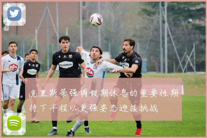 克里斯蒂强调假期休息的重要性期待下半程以更强姿态迎接挑战