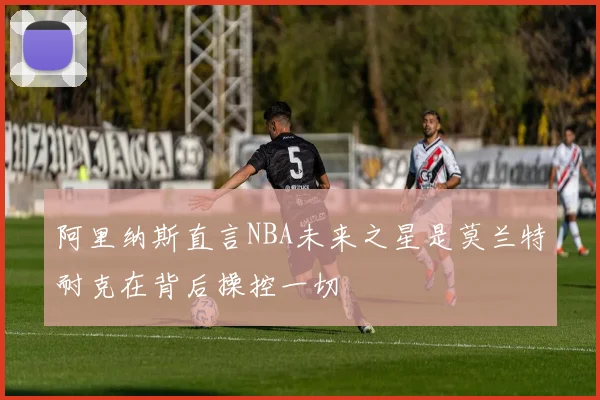 阿里纳斯直言NBA未来之星是莫兰特耐克在背后操控一切