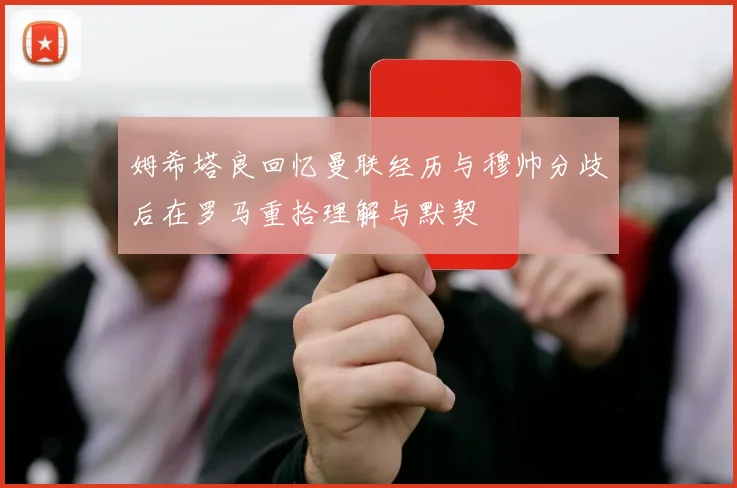 姆希塔良回忆曼联经历与穆帅分歧后在罗马重拾理解与默契