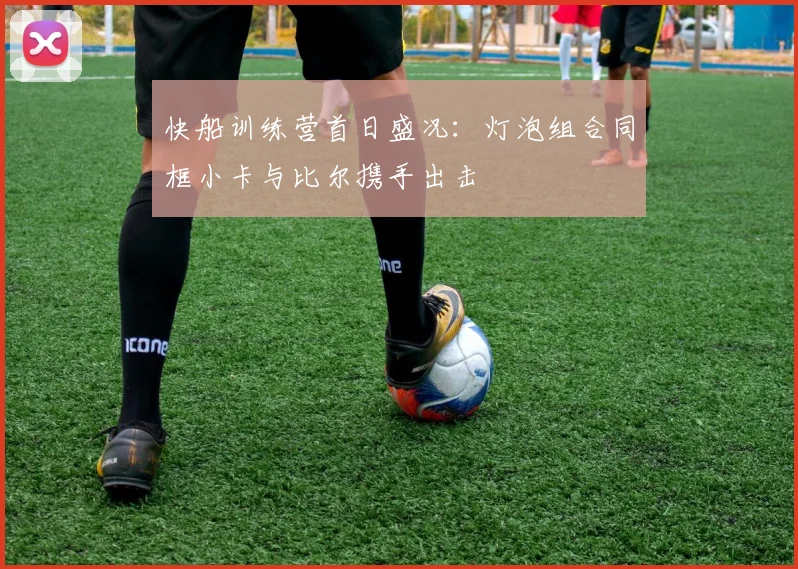 快船训练营首日盛况：灯泡组合同框小卡与比尔携手出击