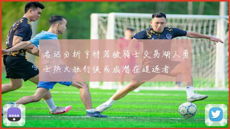 名记分析亨特若被骑士交易湖人勇士热火独行侠或成潜在追逐者