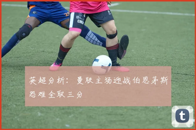 英超分析：曼联主场迎战伯恩茅斯恐难全取三分