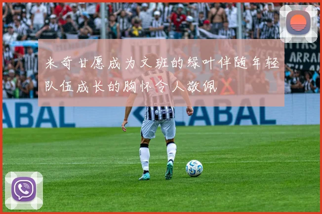 米奇甘愿成为文班的绿叶伴随年轻队伍成长的胸怀令人敬佩