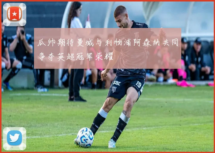 瓜帅期待曼城与利物浦阿森纳共同争夺英超冠军荣耀