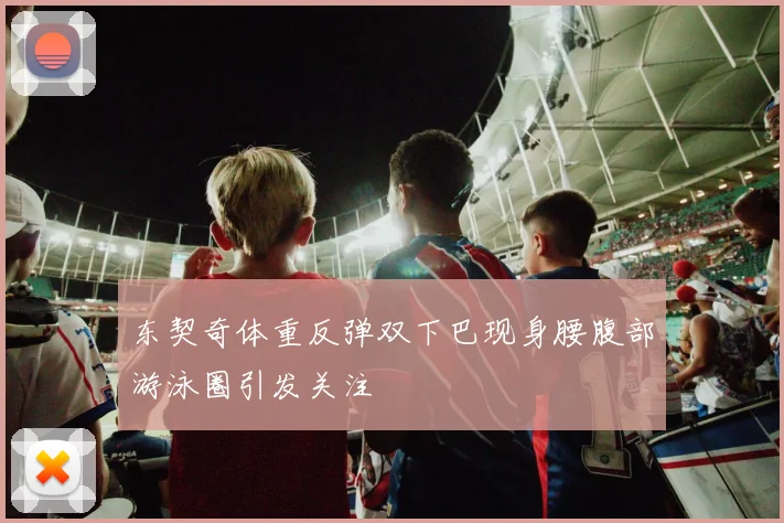 东契奇体重反弹双下巴现身腰腹部游泳圈引发关注