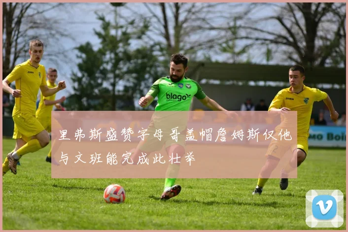 里弗斯盛赞字母哥盖帽詹姆斯仅他与文班能完成此壮举
