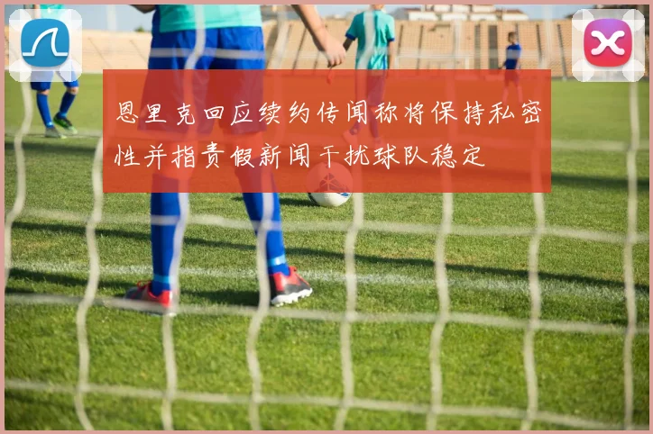 恩里克回应续约传闻称将保持私密性并指责假新闻干扰球队稳定