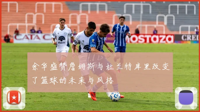 余华盛赞詹姆斯与杜兰特库里改变了篮球的未来与风格