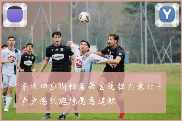 齐沃回应斯帕莱蒂言论称无意让卡卢卢感到尴尬愿意道歉