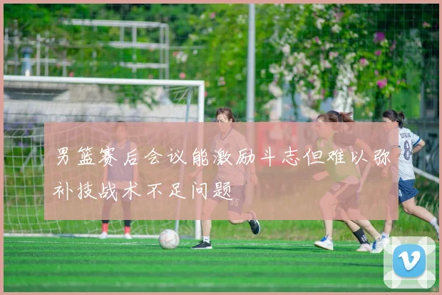 男篮赛后会议能激励斗志但难以弥补技战术不足问题