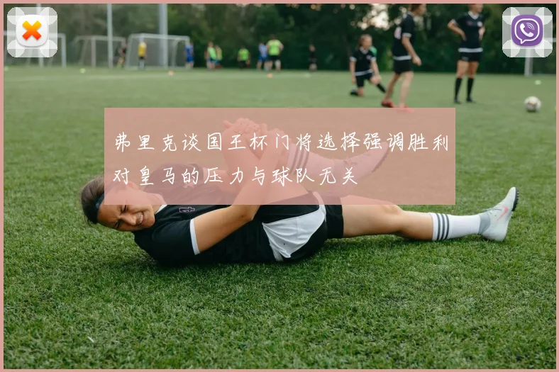 弗里克谈国王杯门将选择强调胜利对皇马的压力与球队无关