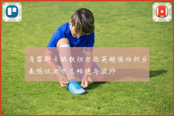 马雷斯卡执教切尔西英超场均积分表现仅次于兰帕德与波帅