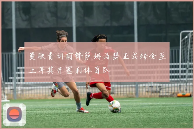 曼联青训前锋萨姆马瑟正式转会至土耳其开塞利体育队