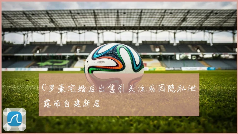 C罗豪宅婚后出售引关注或因隐私泄露而自建新居