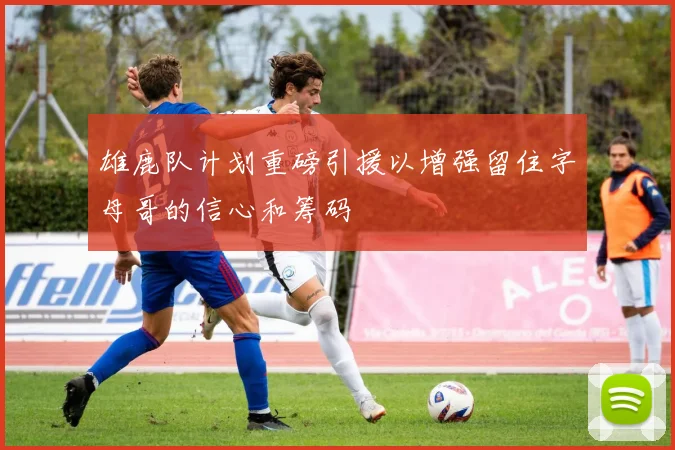 雄鹿队计划重磅引援以增强留住字母哥的信心和筹码