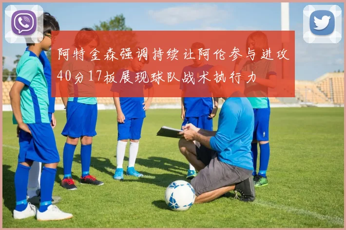 阿特金森强调持续让阿伦参与进攻40分17板展现球队战术执行力