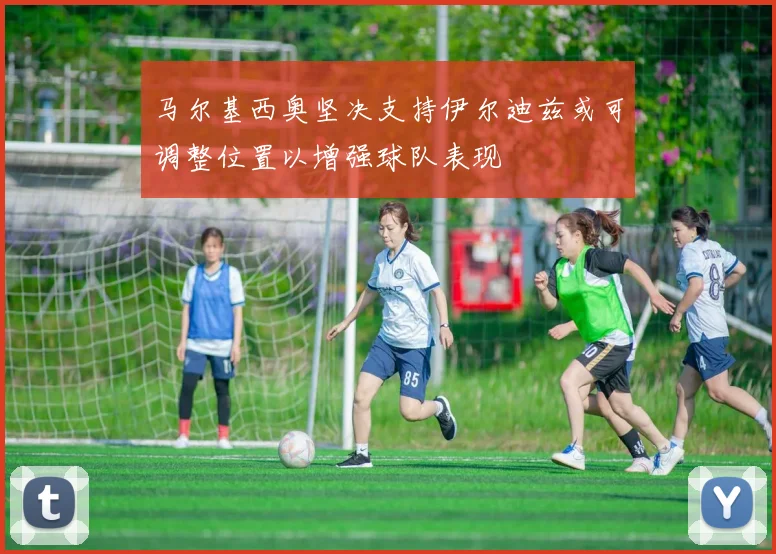 马尔基西奥坚决支持伊尔迪兹或可调整位置以增强球队表现