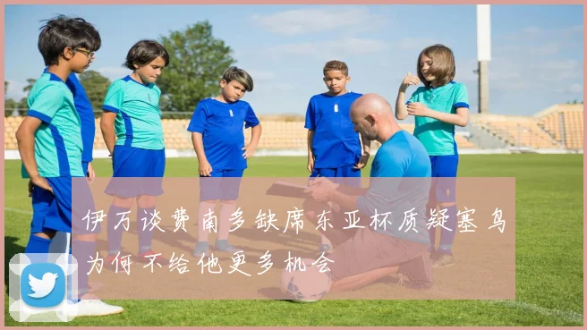 伊万谈费南多缺席东亚杯质疑塞鸟为何不给他更多机会
