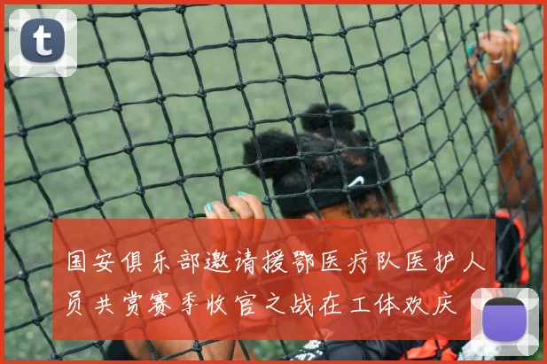 国安俱乐部邀请援鄂医疗队医护人员共赏赛季收官之战在工体欢庆