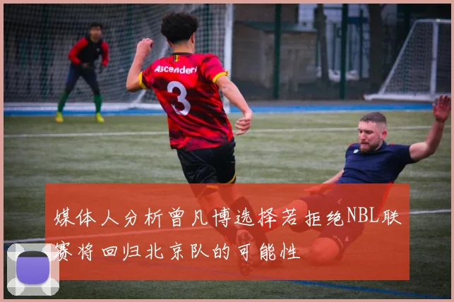 媒体人分析曾凡博选择若拒绝NBL联赛将回归北京队的可能性