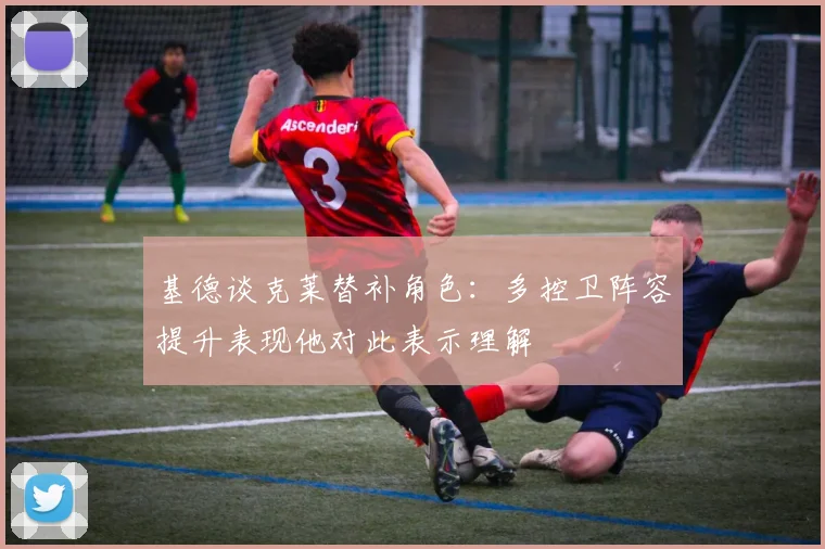 基德谈克莱替补角色：多控卫阵容提升表现他对此表示理解
