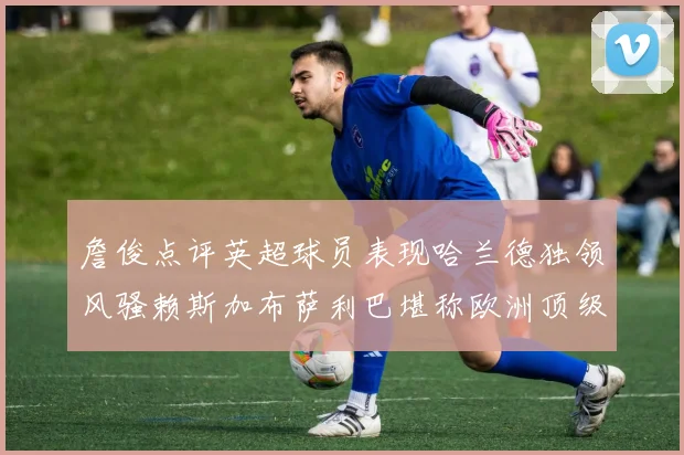 詹俊点评英超球员表现哈兰德独领风骚赖斯加布萨利巴堪称欧洲顶级