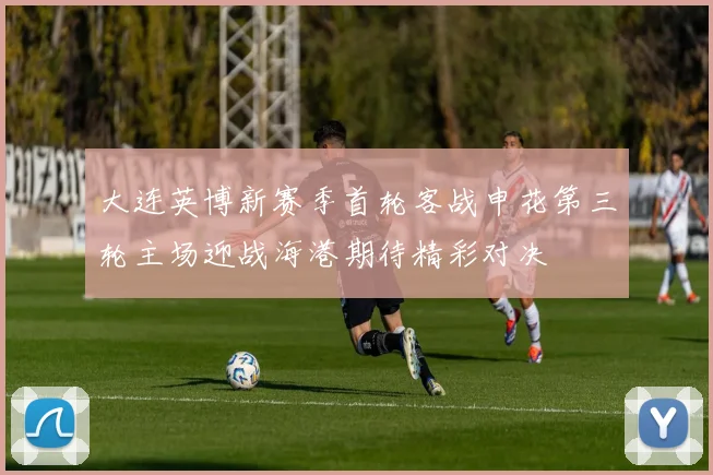 大连英博新赛季首轮客战申花第三轮主场迎战海港期待精彩对决