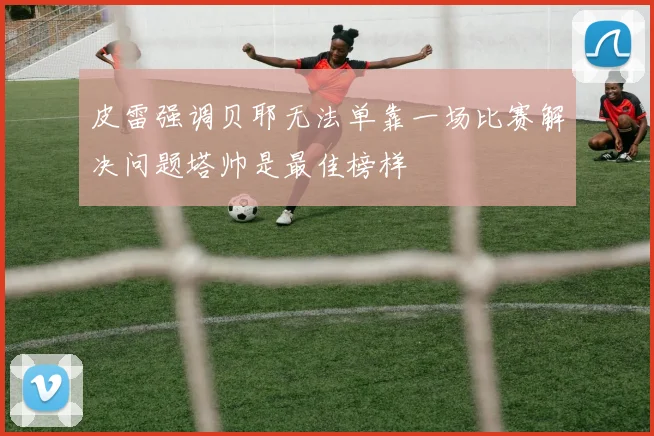 皮雷强调贝耶无法单靠一场比赛解决问题塔帅是最佳榜样