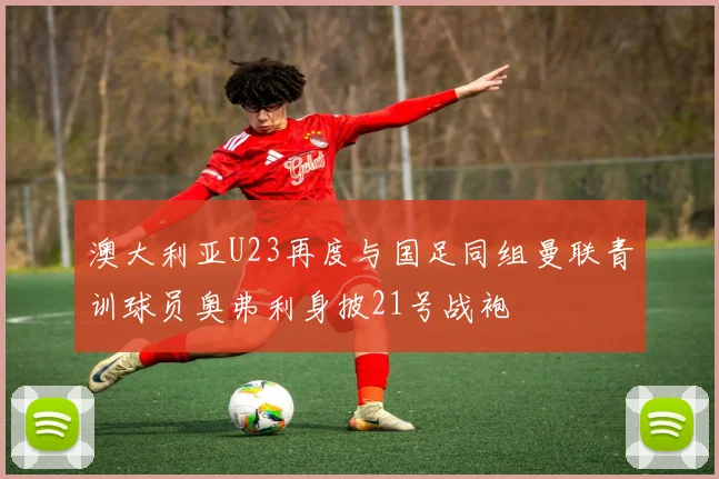澳大利亚U23再度与国足同组曼联青训球员奥弗利身披21号战袍
