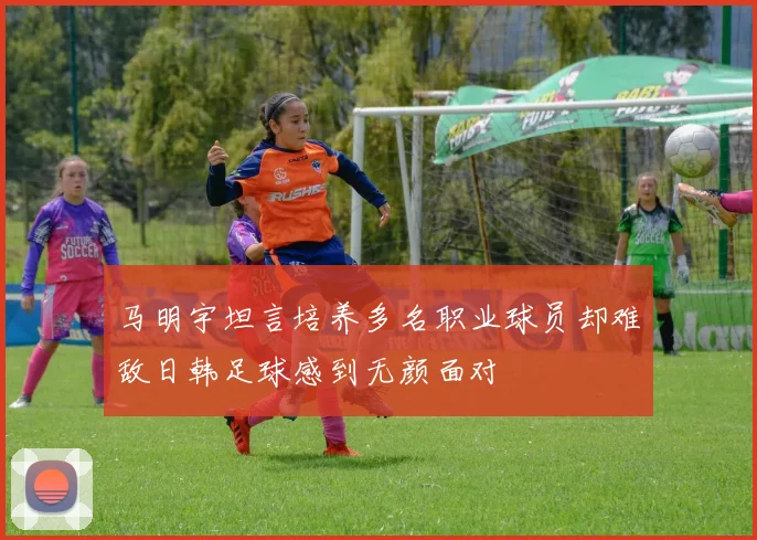马明宇坦言培养多名职业球员却难敌日韩足球感到无颜面对