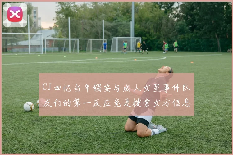 CJ回忆当年锡安与成人女星事件队友们的第一反应竟是搜索女方信息