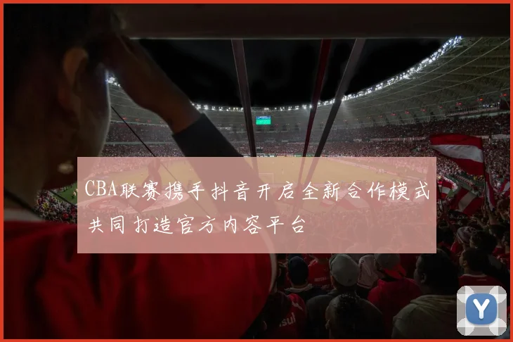 CBA联赛携手抖音开启全新合作模式共同打造官方内容平台