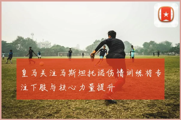皇马关注马斯坦托诺伤情训练将专注下肢与核心力量提升