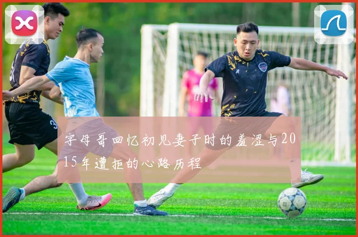 字母哥回忆初见妻子时的羞涩与2015年遭拒的心路历程