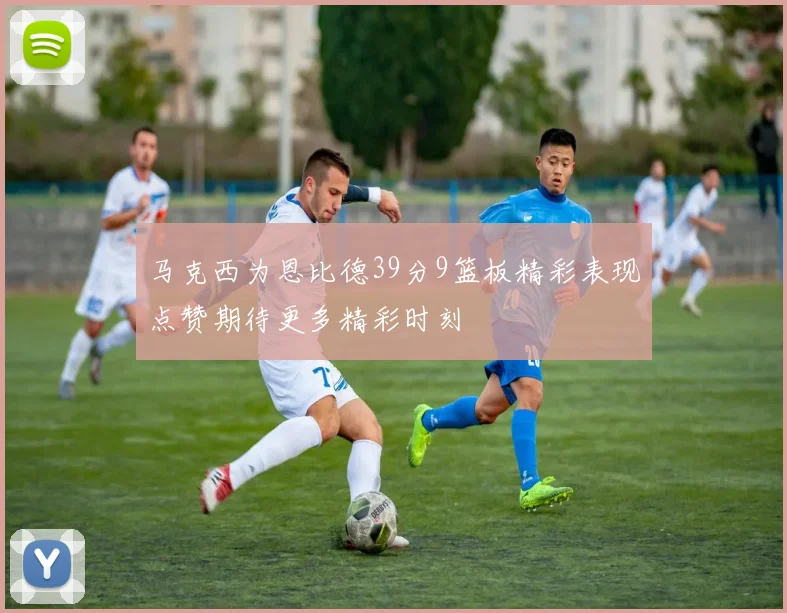 马克西为恩比德39分9篮板精彩表现点赞期待更多精彩时刻