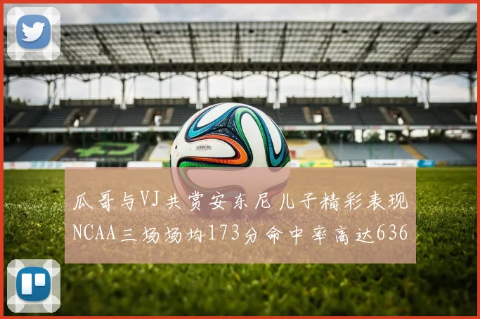 瓜哥与VJ共赏安东尼儿子精彩表现NCAA三场场均173分命中率高达636
