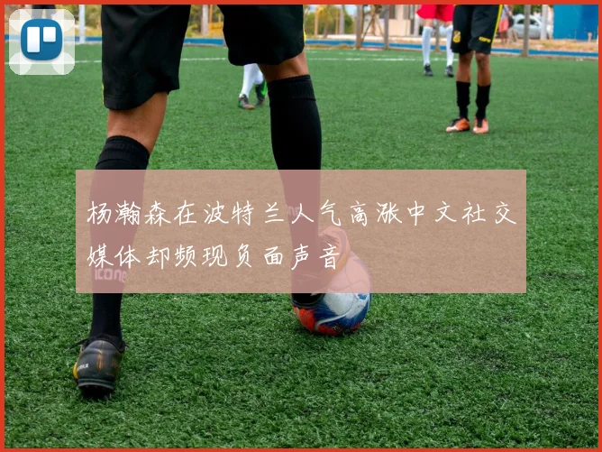 杨瀚森在波特兰人气高涨中文社交媒体却频现负面声音