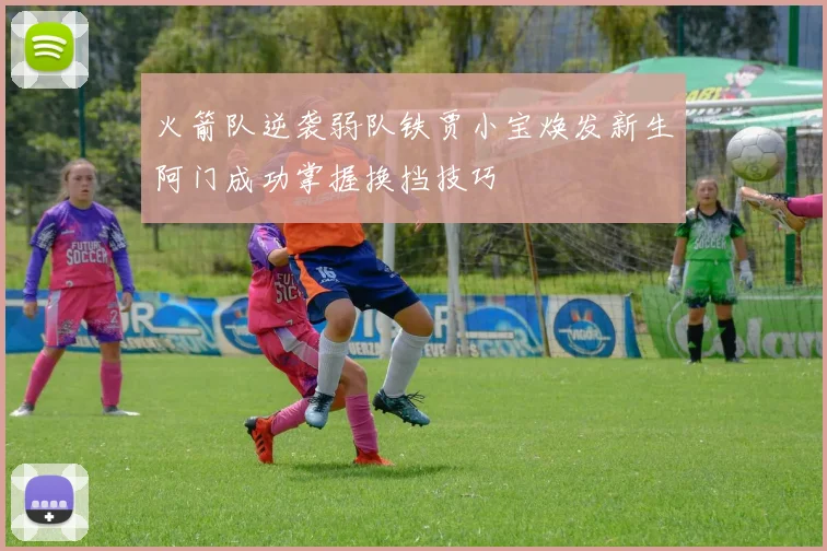 火箭队逆袭弱队铁贾小宝焕发新生阿门成功掌握换挡技巧