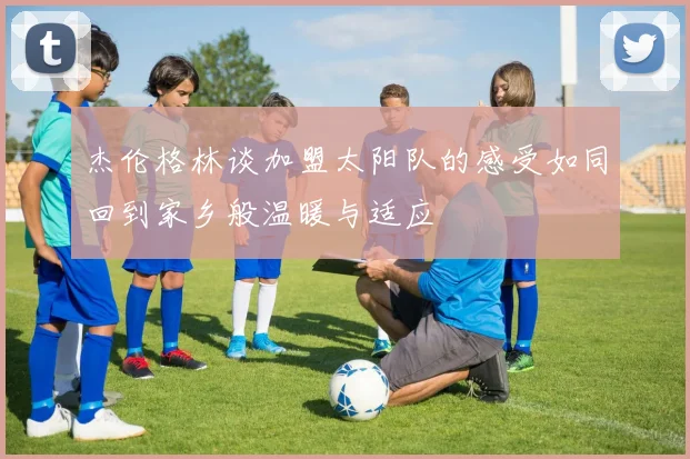 杰伦格林谈加盟太阳队的感受如同回到家乡般温暖与适应