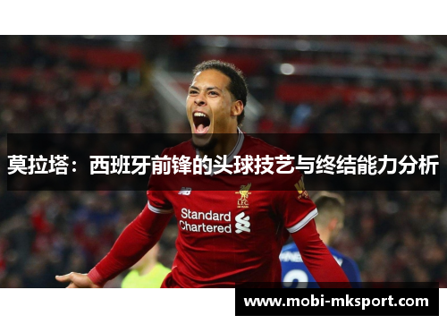 莫拉塔：西班牙前锋的头球技艺与终结能力分析