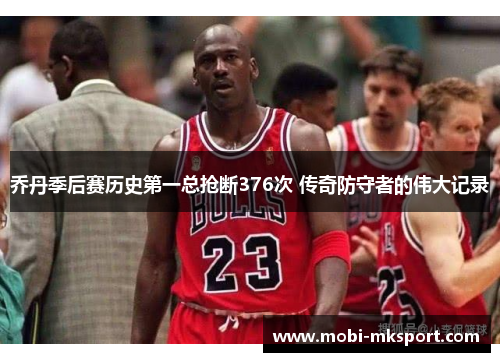 乔丹季后赛历史第一总抢断376次 传奇防守者的伟大记录