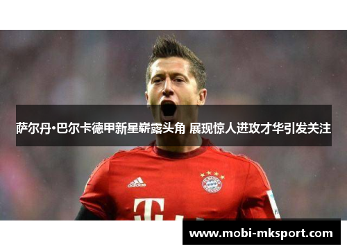 萨尔丹·巴尔卡德甲新星崭露头角 展现惊人进攻才华引发关注