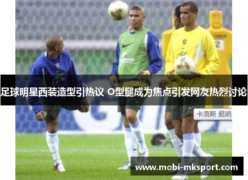 足球明星西装造型引热议 O型腿成为焦点引发网友热烈讨论