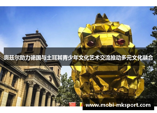 奥兹尔助力德国与土耳其青少年文化艺术交流推动多元文化融合