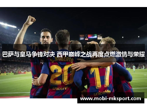 巴萨与皇马争锋对决 西甲巅峰之战再度点燃激情与荣耀