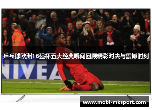 乒乓球欧洲16强杯五大经典瞬间回顾精彩对决与震撼时刻