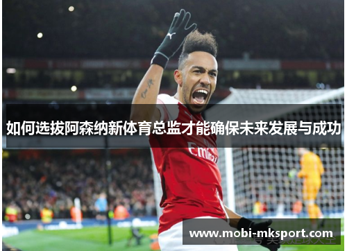 如何选拔阿森纳新体育总监才能确保未来发展与成功