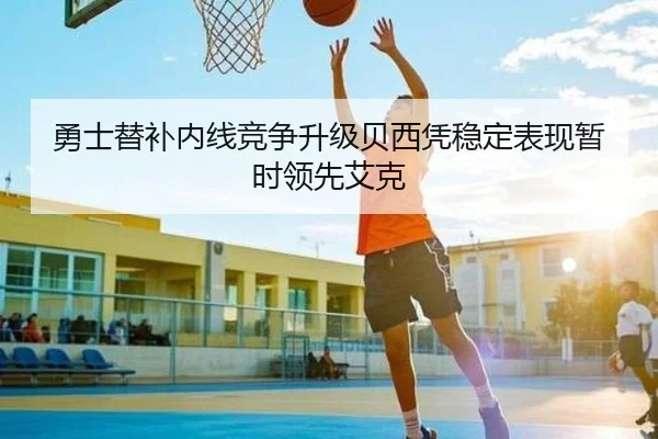 勇士替补内线竞争升级贝西凭稳定表现暂时领先艾克 - MKSPORTS
