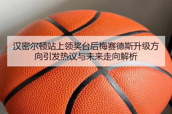汉密尔顿站上领奖台后梅赛德斯升级方向引发热议与未来走向解析 - MKSPORTS